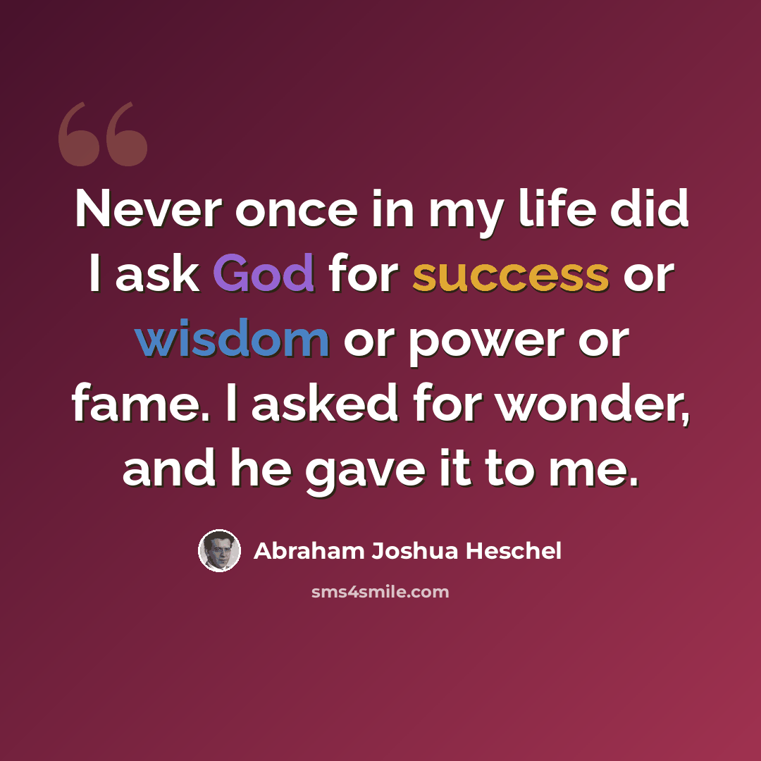 “Never once in my life did I ask God for success or wisdom or power or fame. I asked for wonder, and he gave it to me.” quote by Abraham Joshua Heschel