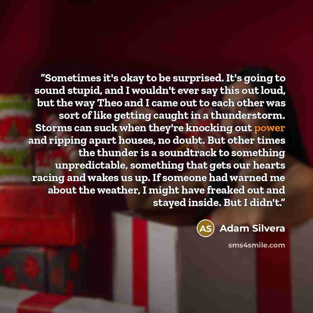 “Sometimes it's okay to be surprised. It's going to sound stupid, and I wouldn't ever say this out loud, but the way Theo and I came out to each other was sort of like getting caught in a thunderstorm. Storms can suck when they're knocking out power and ripping apart houses, no doubt. But other…” quote by Adam Silvera