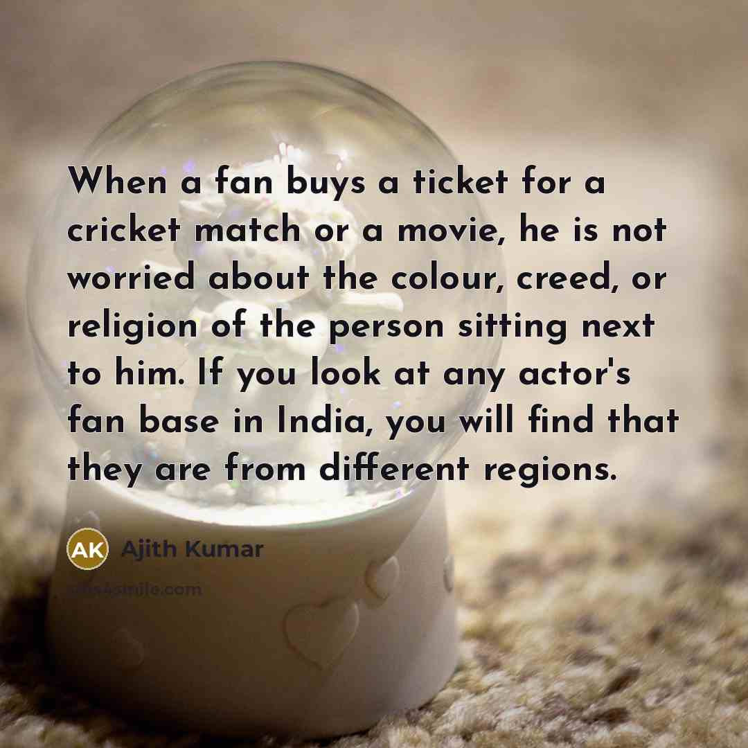 “When a fan buys a ticket for a cricket match or a movie, he is not worried about the colour, creed, or religion of the person sitting next to him. If you look at any actor's fan base in India, you will find that they are from different regions.” quote by Ajith Kumar