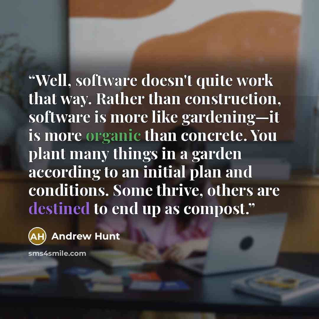 “Well, software doesn't quite work that way. Rather than construction, software is more like gardening—it is more organic than concrete. You plant many things in a garden according to an initial plan and conditions. Some thrive, others are destined to end up as compost.” quote by Andrew Hunt