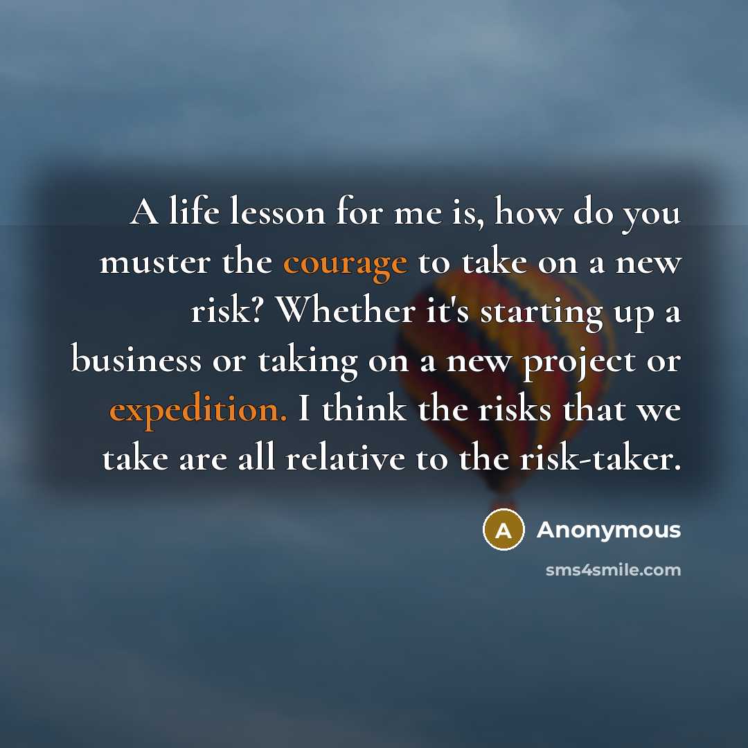 “A life lesson for me is, how do you muster the courage to take on a new risk? Whether it's starting up a business or taking on a new project or expedition. I think the risks that we take are all relative to the risk-taker.” quote by Anonymous