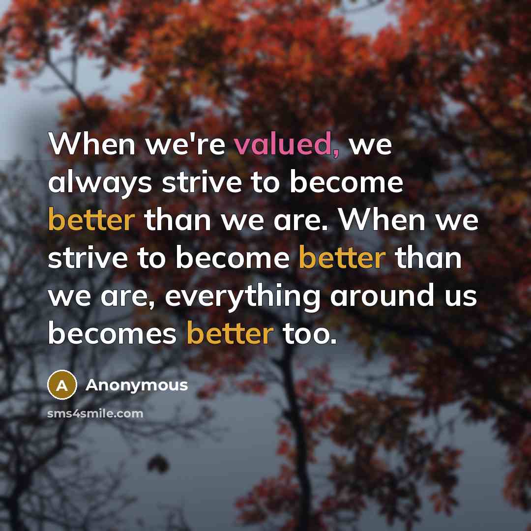 “When we're valued, we always strive to become better than we are. When we strive to become better than we are, everything around us becomes better too.” quote by Anonymous