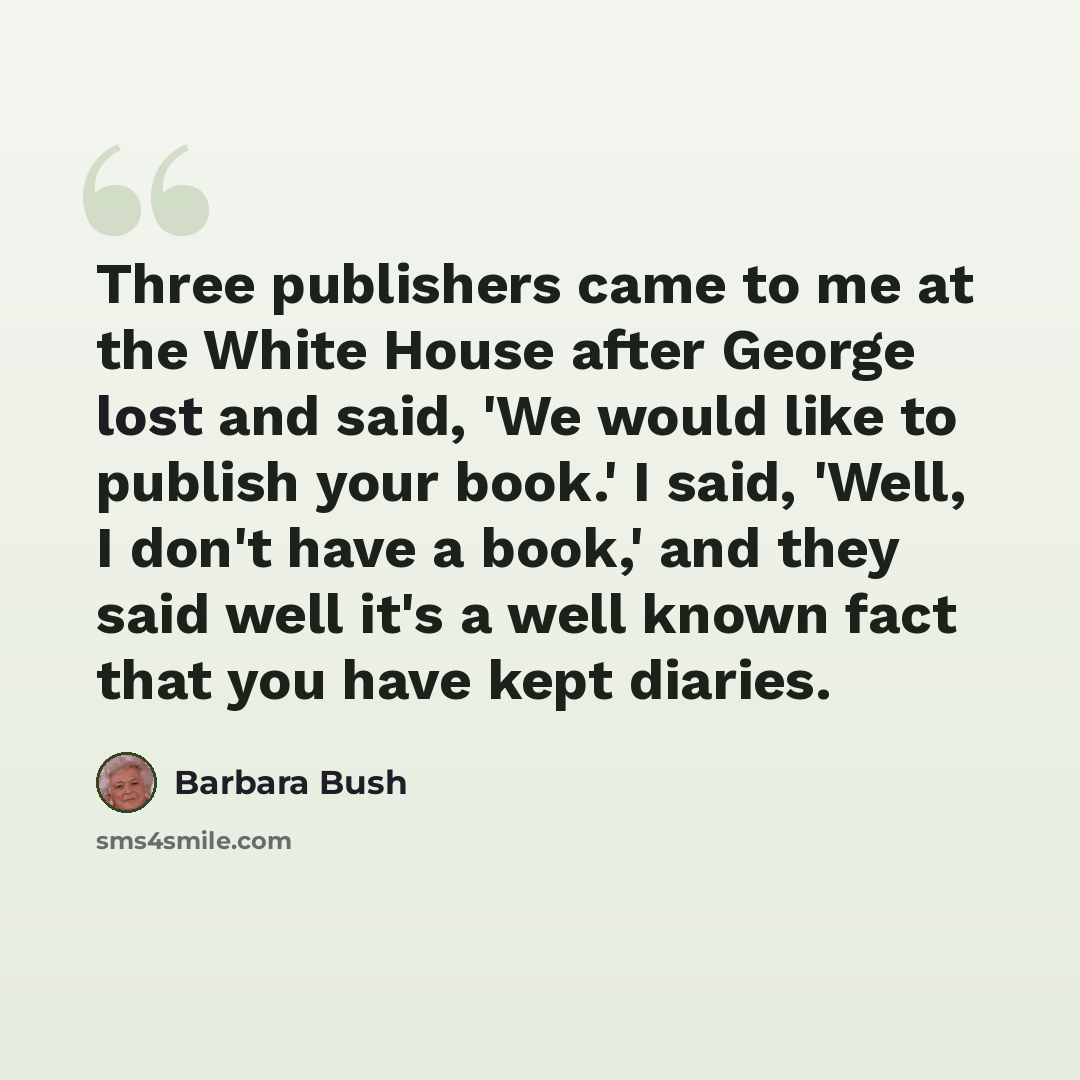 “Three publishers came to me at the White House after George lost and said, 'We would like to publish your book.' I said, 'Well, I don't have a book,' and they said well it's a well known fact that you have kept diaries.” quote by Barbara Bush