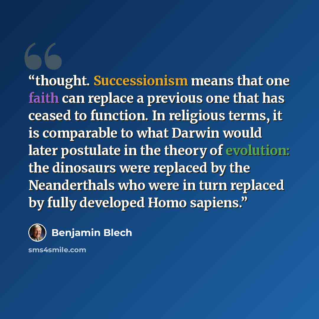 “thought. Successionism means that one faith can replace a previous one that has ceased to function. In religious terms, it is comparable to what Darwin would later postulate in the theory of evolution: the dinosaurs were replaced by the Neanderthals who were in turn replaced by fully developed…” quote by Benjamin Blech