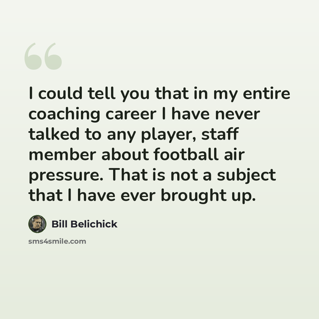 “I could tell you that in my entire coaching career I have never talked to any player, staff member about football air pressure. That is not a subject that I have ever brought up.” quote by Bill Belichick