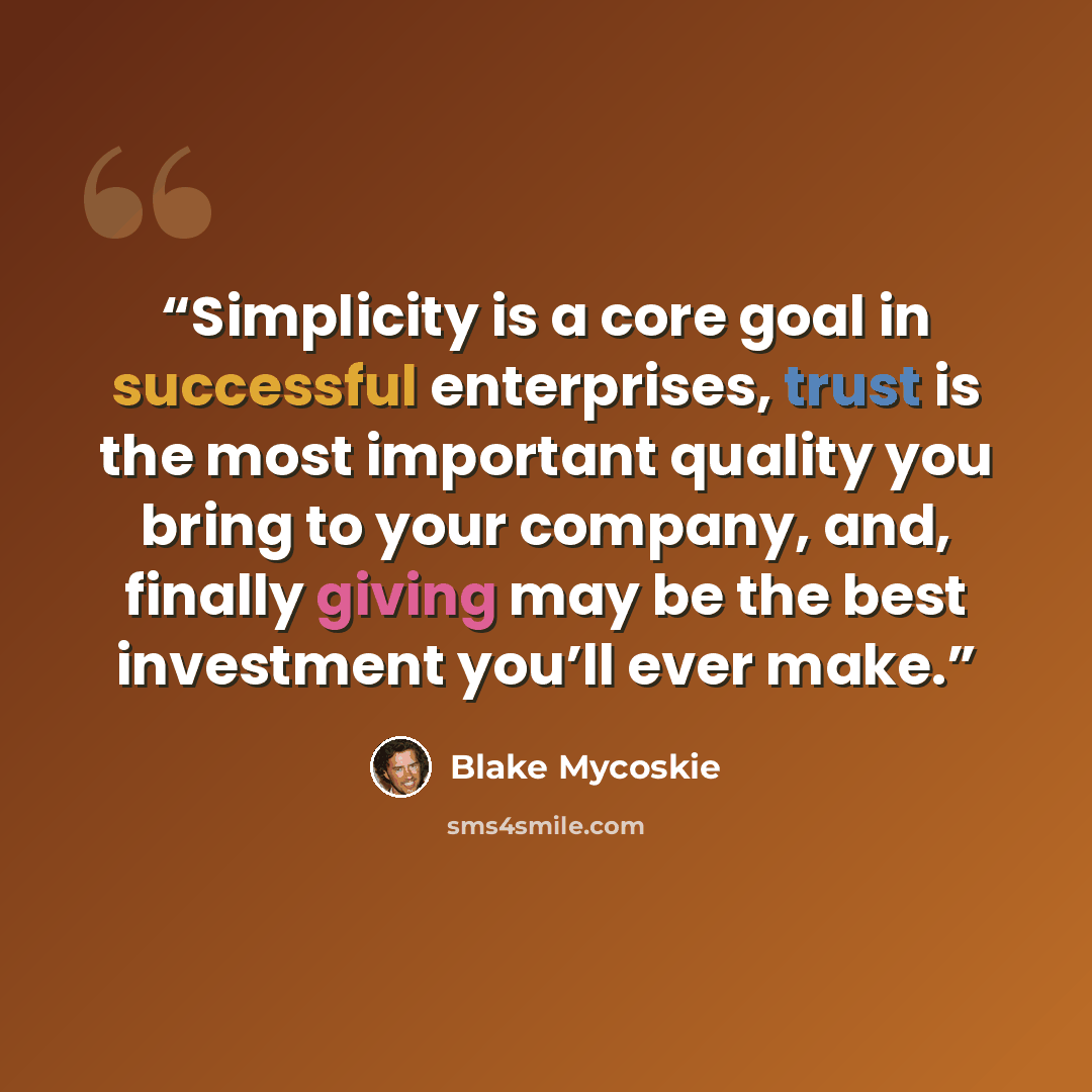 “Simplicity is a core goal in successful enterprises, trust is the most important quality you bring to your company, and, finally giving may be the best investment you’ll ever make.” quote by Blake Mycoskie