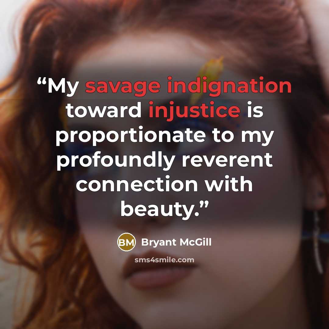 “My savage indignation toward injustice is proportionate to my profoundly reverent connection with beauty.” quote by Bryant McGill