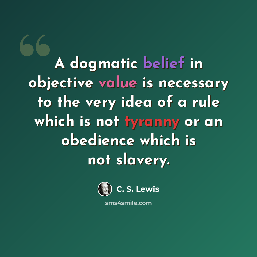 “A dogmatic belief in objective value is necessary to the very idea of a rule which is not tyranny or an obedience which is not slavery.” quote by C. S. Lewis