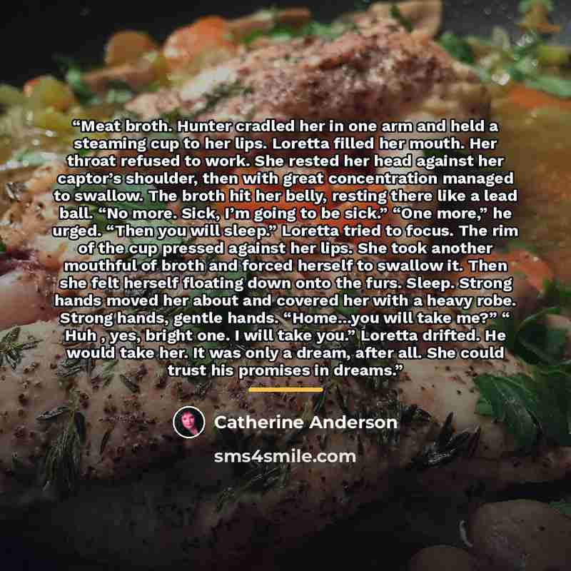 “Meat broth. Hunter cradled her in one arm and held a steaming cup to her lips. Loretta filled her mouth. Her throat refused to work. She rested her head against her captor’s shoulder, then with great concentration managed to swallow. The broth hit her belly, resting there like a lead ball. “No…” quote by Catherine Anderson