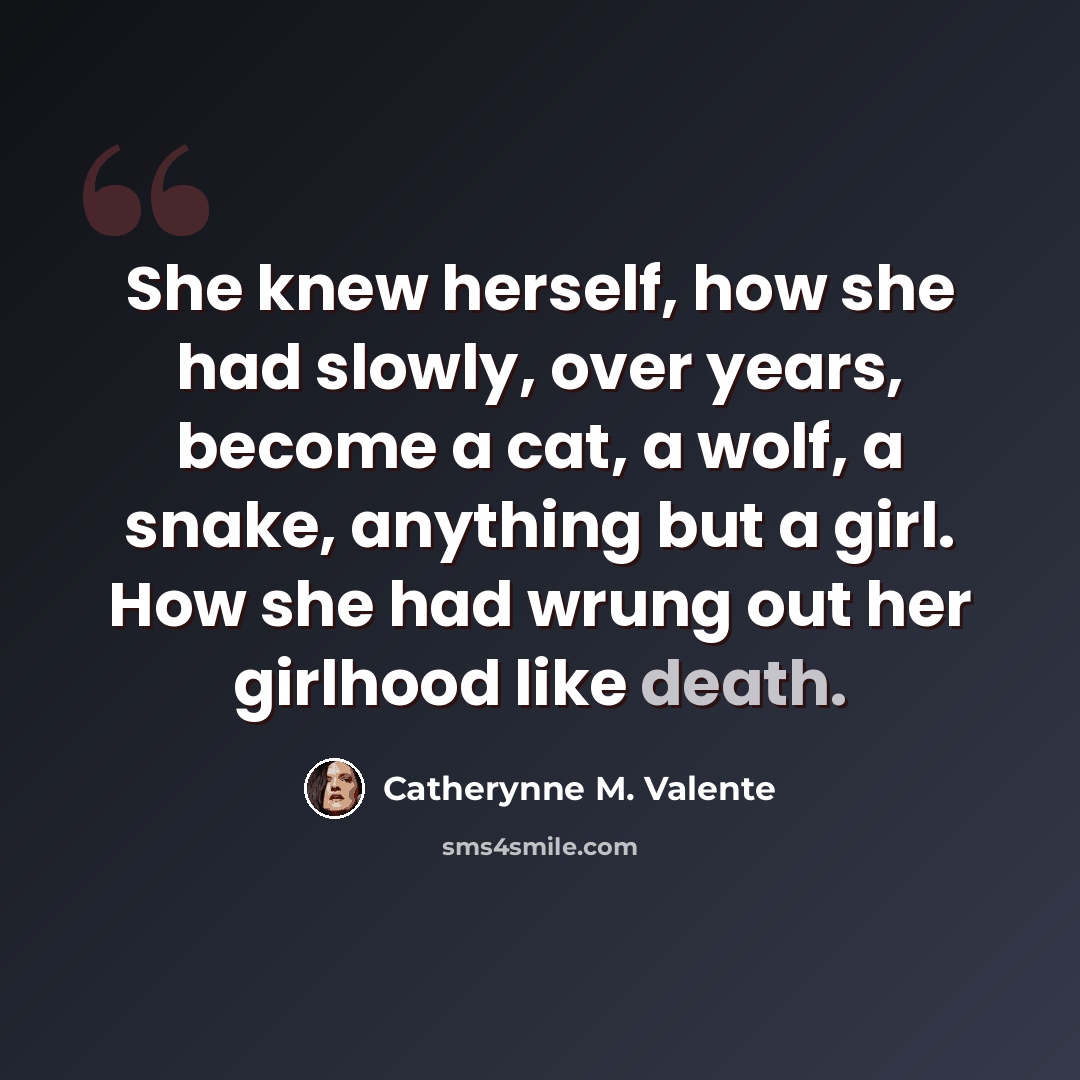 “She knew herself, how she had slowly, over years, become a cat, a wolf, a snake, anything but a girl. How she had wrung out her girlhood like death.” quote by Catherynne M. Valente