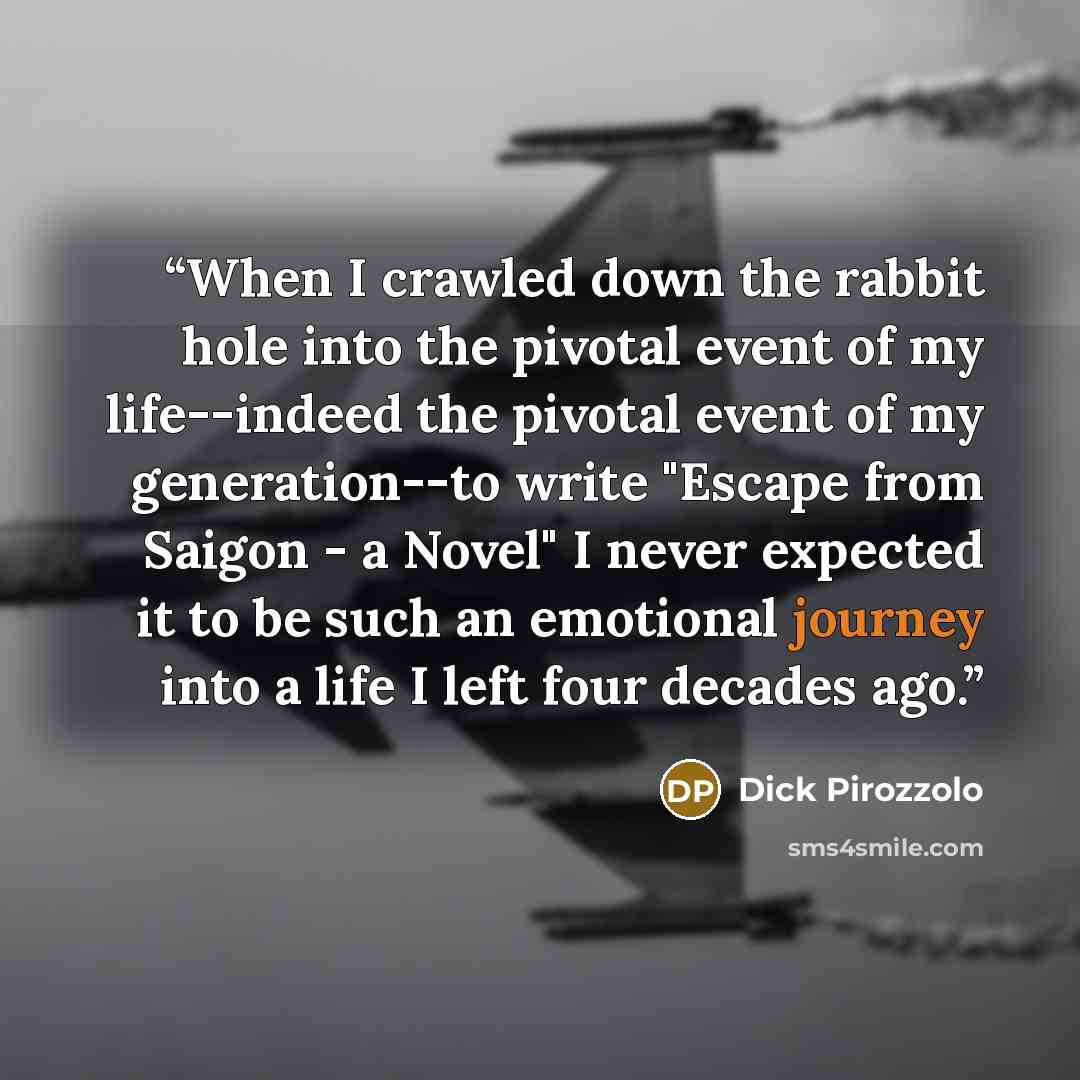 “When I crawled down the rabbit hole into the pivotal event of my life--indeed the pivotal event of my generation--to write "Escape from Saigon - a Novel" I never expected it to be such an emotional journey into a life I left four decades ago.” quote by Dick Pirozzolo