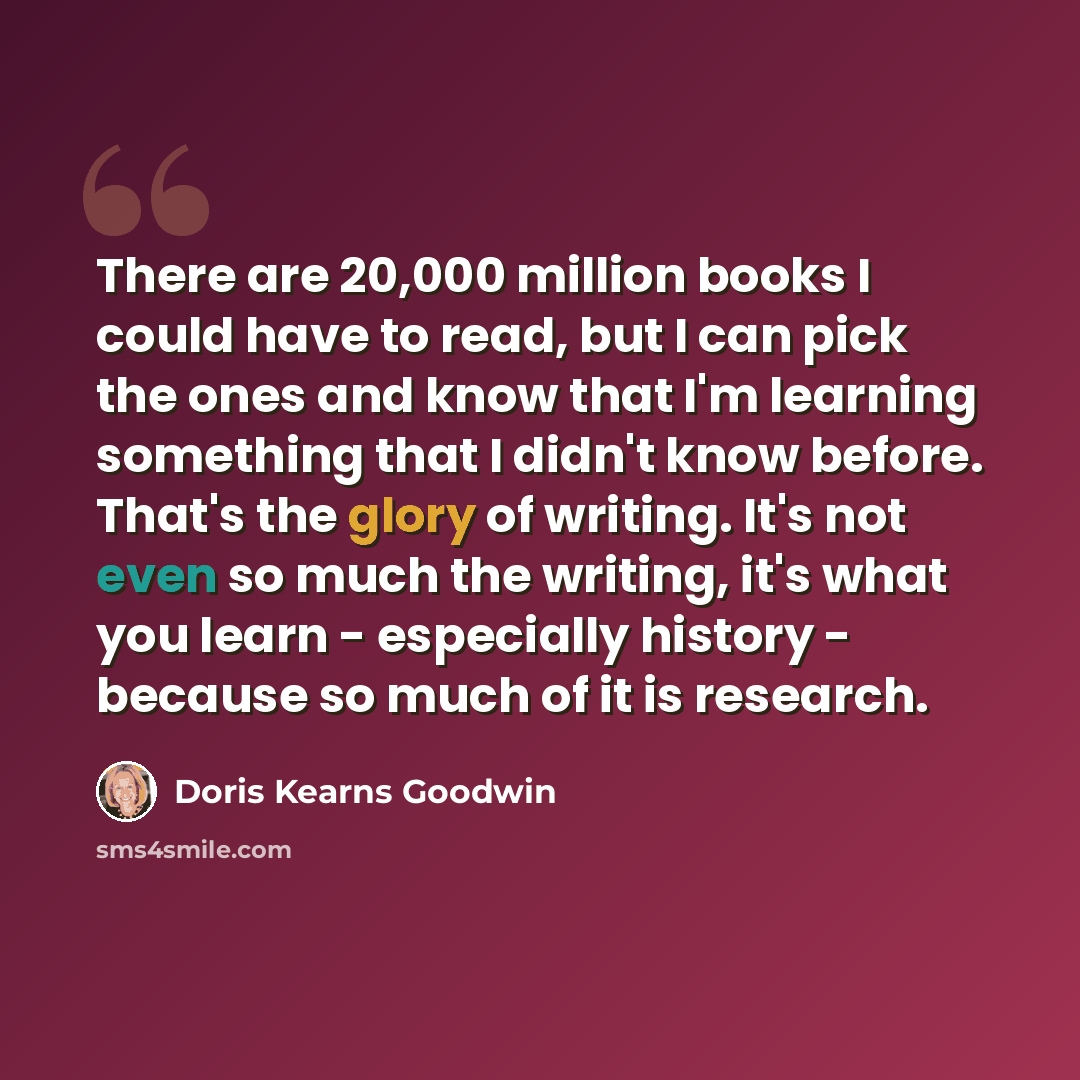 “There are 20,000 million books I could have to read, but I can pick the ones and know that I'm learning something that I didn't know before. That's the glory of writing. It's not even so much the writing, it's what you learn - especially history - because so much of it is research.” quote by Doris Kearns Goodwin