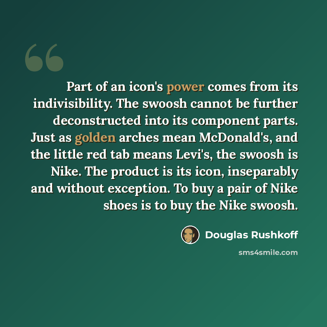 “Part of an icon's power comes from its indivisibility. The swoosh cannot be further deconstructed into its component parts. Just as golden arches mean McDonald's, and the little red tab means Levi's, the swoosh is Nike. The product is its icon, inseparably and without exception. To buy a pair of…” quote by Douglas Rushkoff