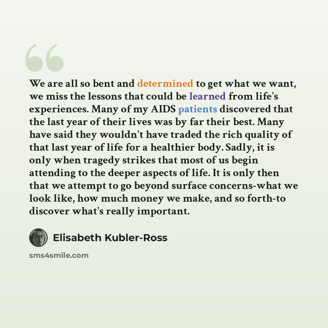 “We are all so bent and determined to get what we want, we miss the lessons that could be learned from life's experiences. Many of my AIDS patients discovered that the last year of their lives was by far their best. Many have said they wouldn't have traded the rich quality of that last year of life…” quote by Elisabeth Kubler-Ross