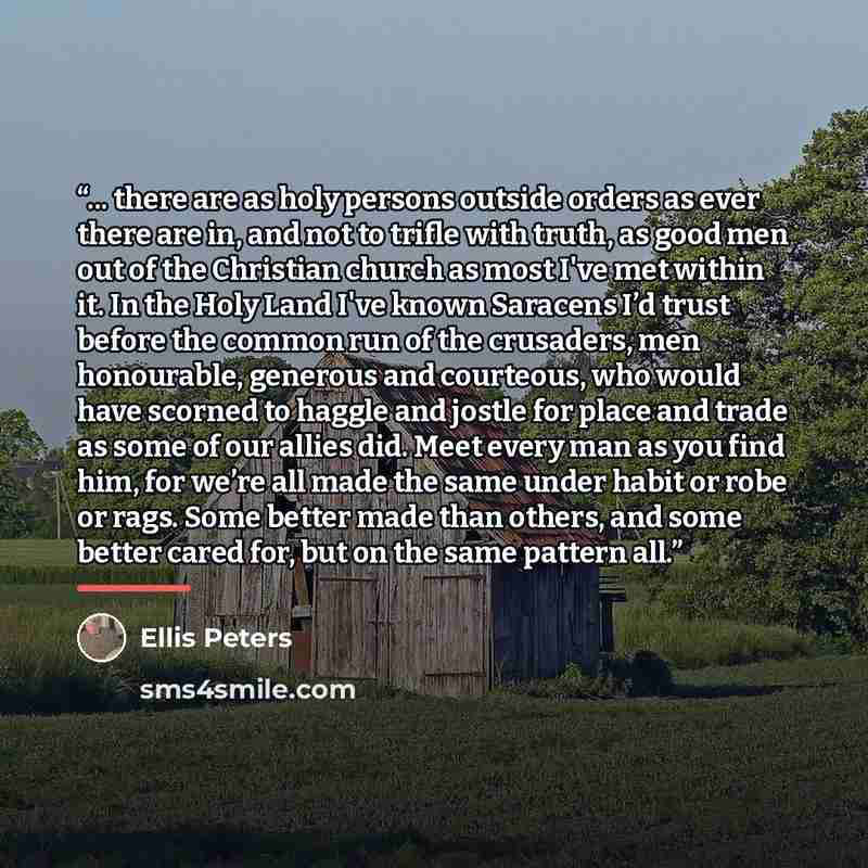 “... there are as holy persons outside orders as ever there are in, and not to trifle with truth, as good men out of the Christian church as most I've met within it. In the Holy Land I've known Saracens I’d trust before the common run of the crusaders, men honourable, generous and courteous, who…” quote by Ellis Peters