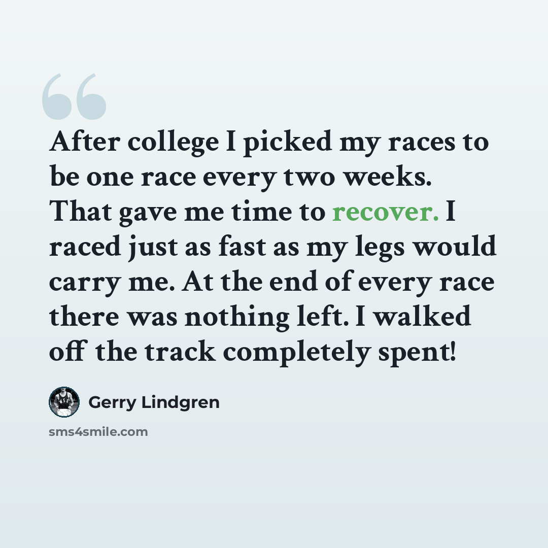 “After college I picked my races to be one race every two weeks. That gave me time to recover. I raced just as fast as my legs would carry me. At the end of every race there was nothing left. I walked off the track completely spent!” quote by Gerry Lindgren