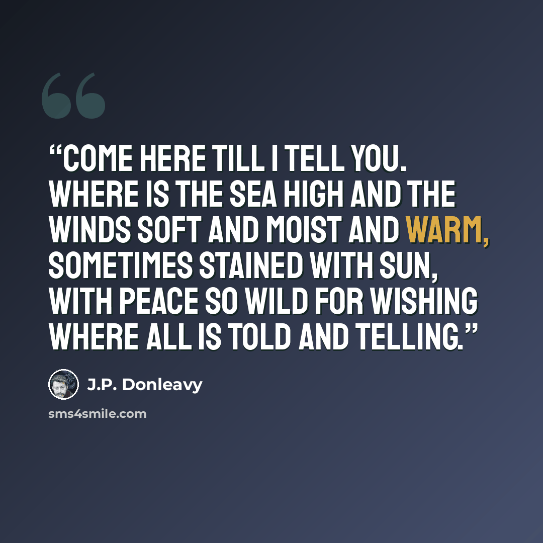 “Come here till I tell you. Where is the sea high and the winds soft and moist and warm, sometimes stained with sun, with peace so wild for wishing where all is told and telling.” quote by J.P. Donleavy