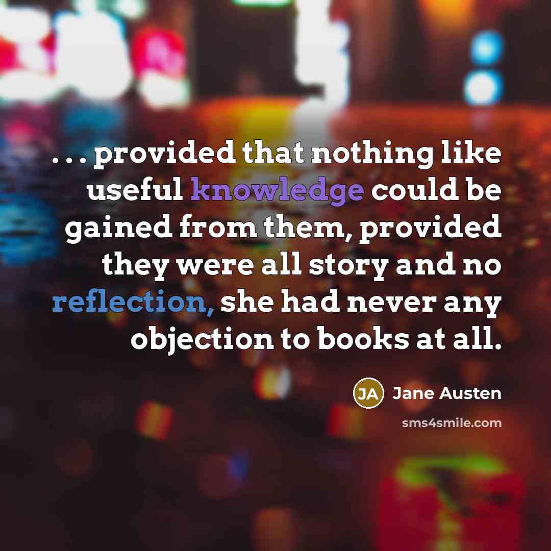 “. . . provided that nothing like useful knowledge could be gained from them, provided they were all story and no reflection, she had never any objection to books at all.” quote by Jane Austen