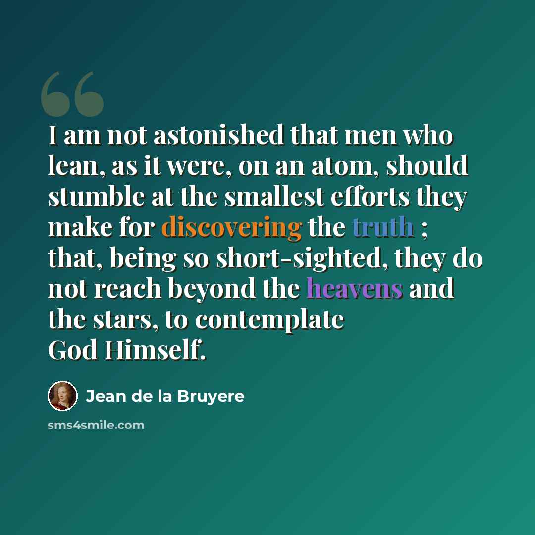 “I am not astonished that men who lean, as it were, on an atom, should stumble at the smallest efforts they make for discovering the truth ; that, being so short-sighted, they do not reach beyond the heavens and the stars, to contemplate God Himself.” quote by Jean de la Bruyere