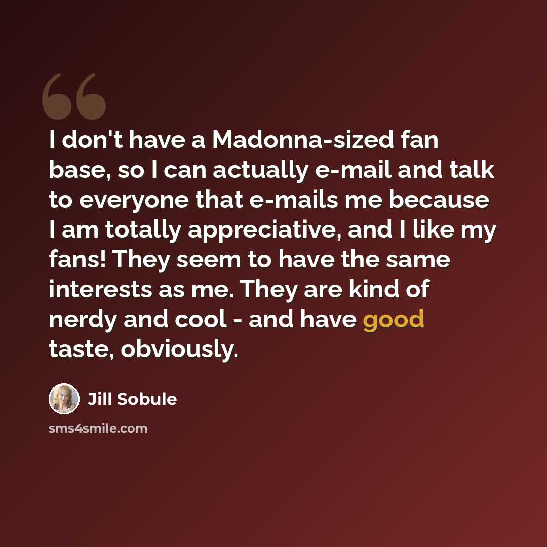 “I don't have a Madonna-sized fan base, so I can actually e-mail and talk to everyone that e-mails me because I am totally appreciative, and I like my fans! They seem to have the same interests as me. They are kind of nerdy and cool - and have good taste, obviously.” quote by Jill Sobule