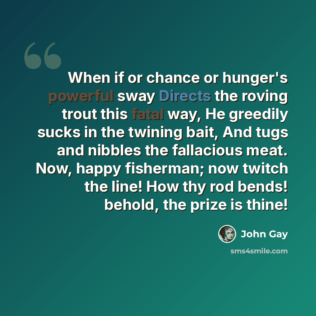 “When if or chance or hunger's powerful sway Directs the roving trout this fatal way, He greedily sucks in the twining bait, And tugs and nibbles the fallacious meat. Now, happy fisherman; now twitch the line! How thy rod bends! behold, the prize is thine!” quote by John Gay