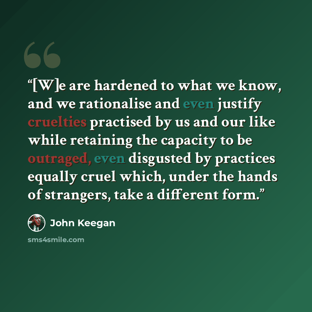 “[W]e are hardened to what we know, and we rationalise and even justify cruelties practised by us and our like while retaining the capacity to be outraged, even disgusted by practices equally cruel which, under the hands of strangers, take a different form.” quote by John Keegan