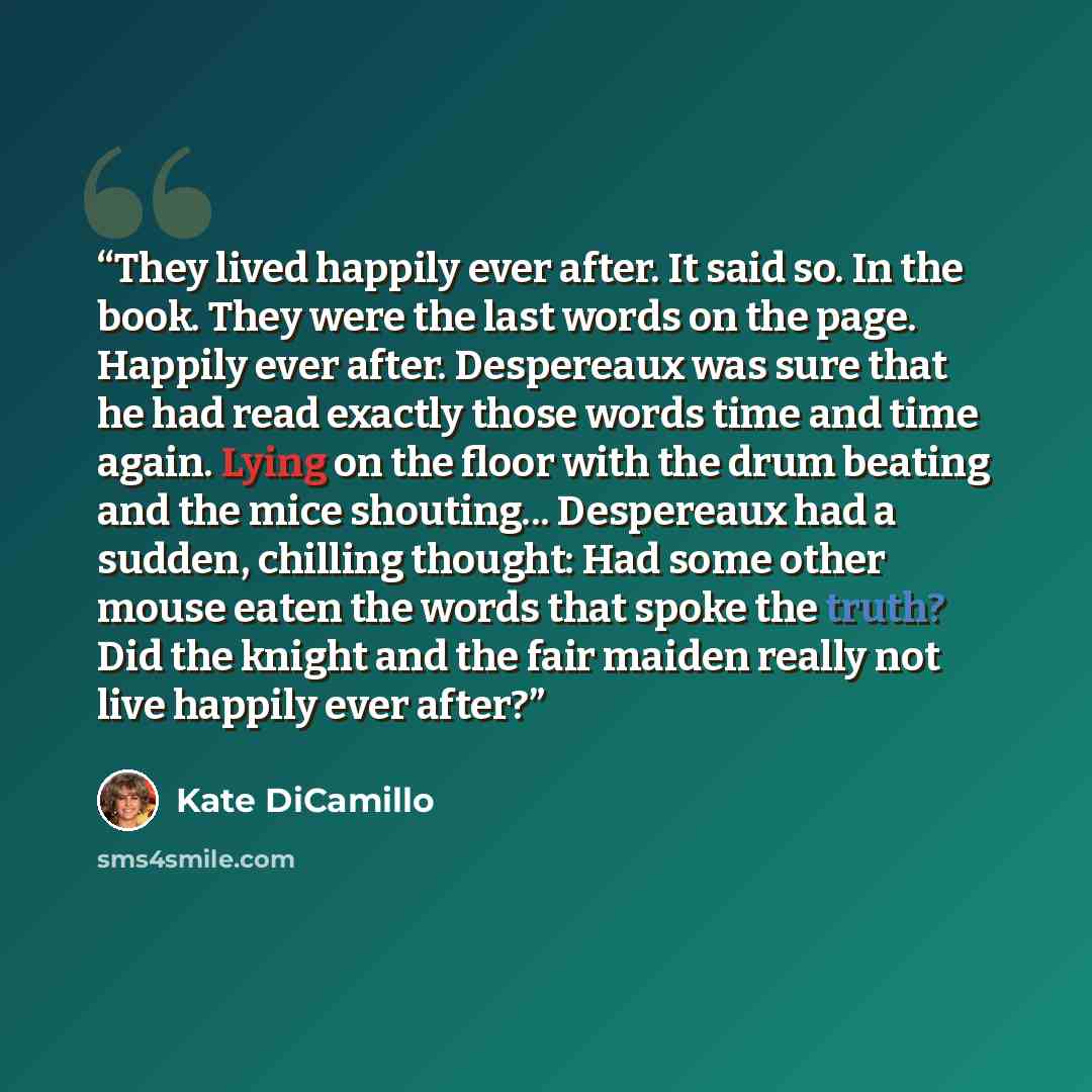 “They lived happily ever after. It said so. In the book. They were the last words on the page. Happily ever after. Despereaux was sure that he had read exactly those words time and time again. Lying on the floor with the drum beating and the mice shouting... Despereaux had a sudden, chilling…” quote by Kate DiCamillo
