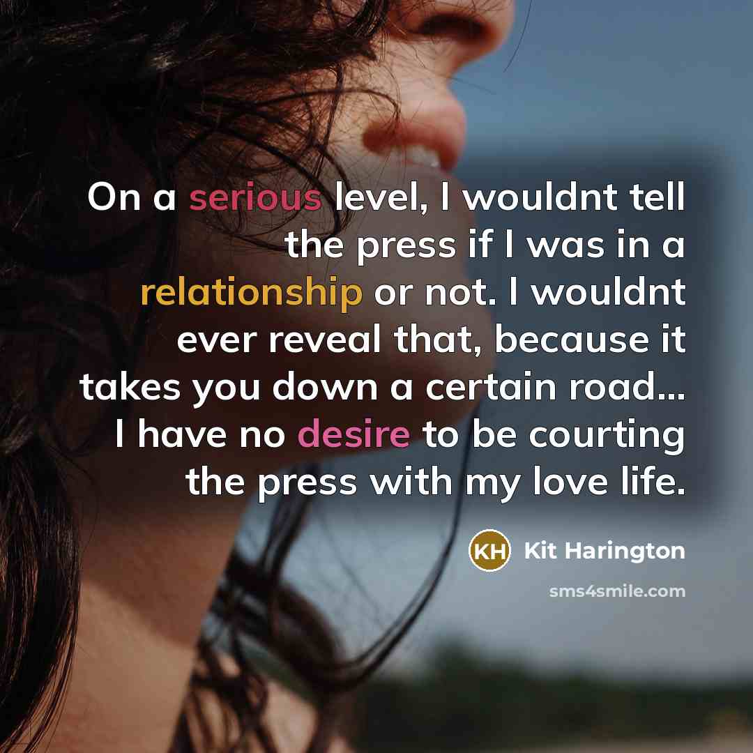 “On a serious level, I wouldnt tell the press if I was in a relationship or not. I wouldnt ever reveal that, because it takes you down a certain road... I have no desire to be courting the press with my love life.” quote by Kit Harington