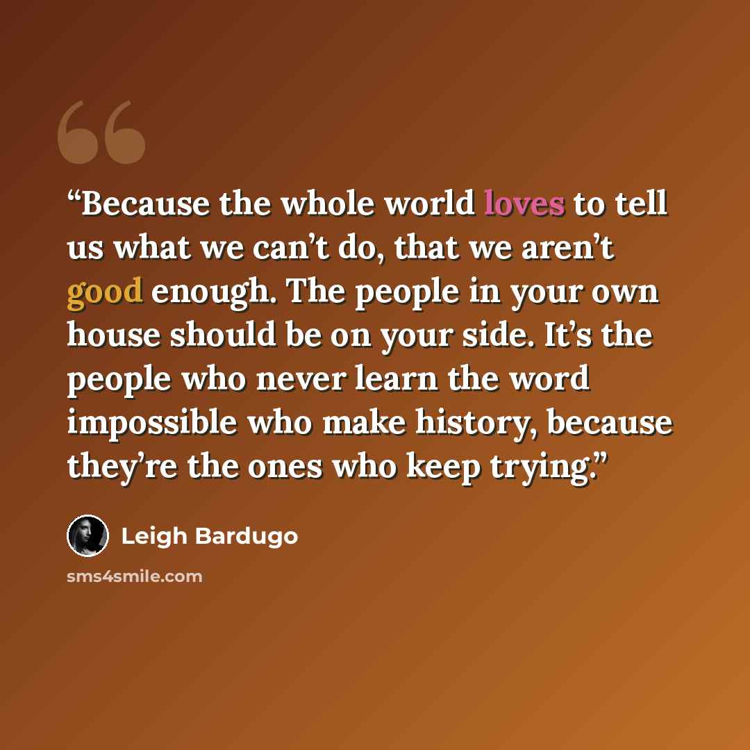 “Because the whole world loves to tell us what we can’t do, that we aren’t good enough. The people in your own house should be on your side. It’s the people who never learn the word impossible who make history, because they’re the ones who keep trying.” quote by Leigh Bardugo