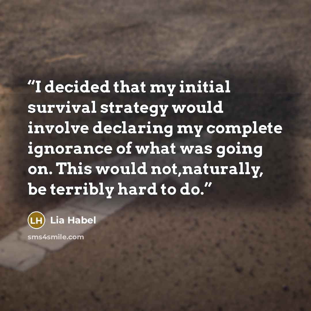 “I decided that my initial survival strategy would involve declaring my complete ignorance of what was going on. This would not,naturally, be terribly hard to do.” quote by Lia Habel