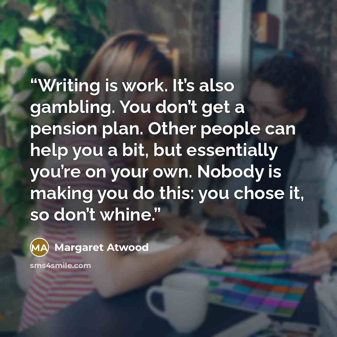 “Writing is work. It’s also gambling. You don’t get a pension plan. Other people can help you a bit, but ­essentially you’re on your own. ­Nobody is making you do this: you chose it, so don’t whine.” quote by Margaret Atwood