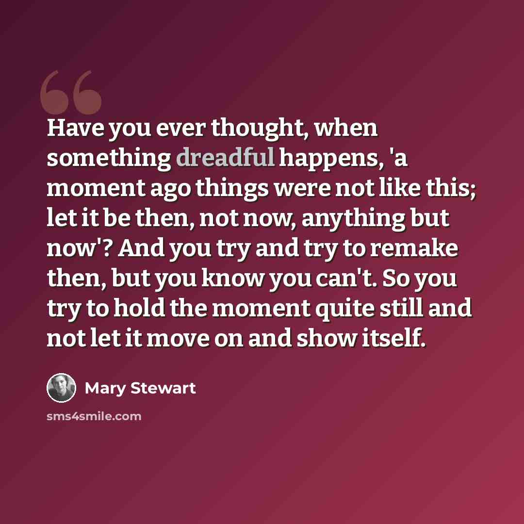 “Have you ever thought, when something dreadful happens, 'a moment ago things were not like this; let it be then, not now, anything but now'? And you try and try to remake then, but you know you can't. So you try to hold the moment quite still and not let it move on and show itself.” quote by Mary Stewart