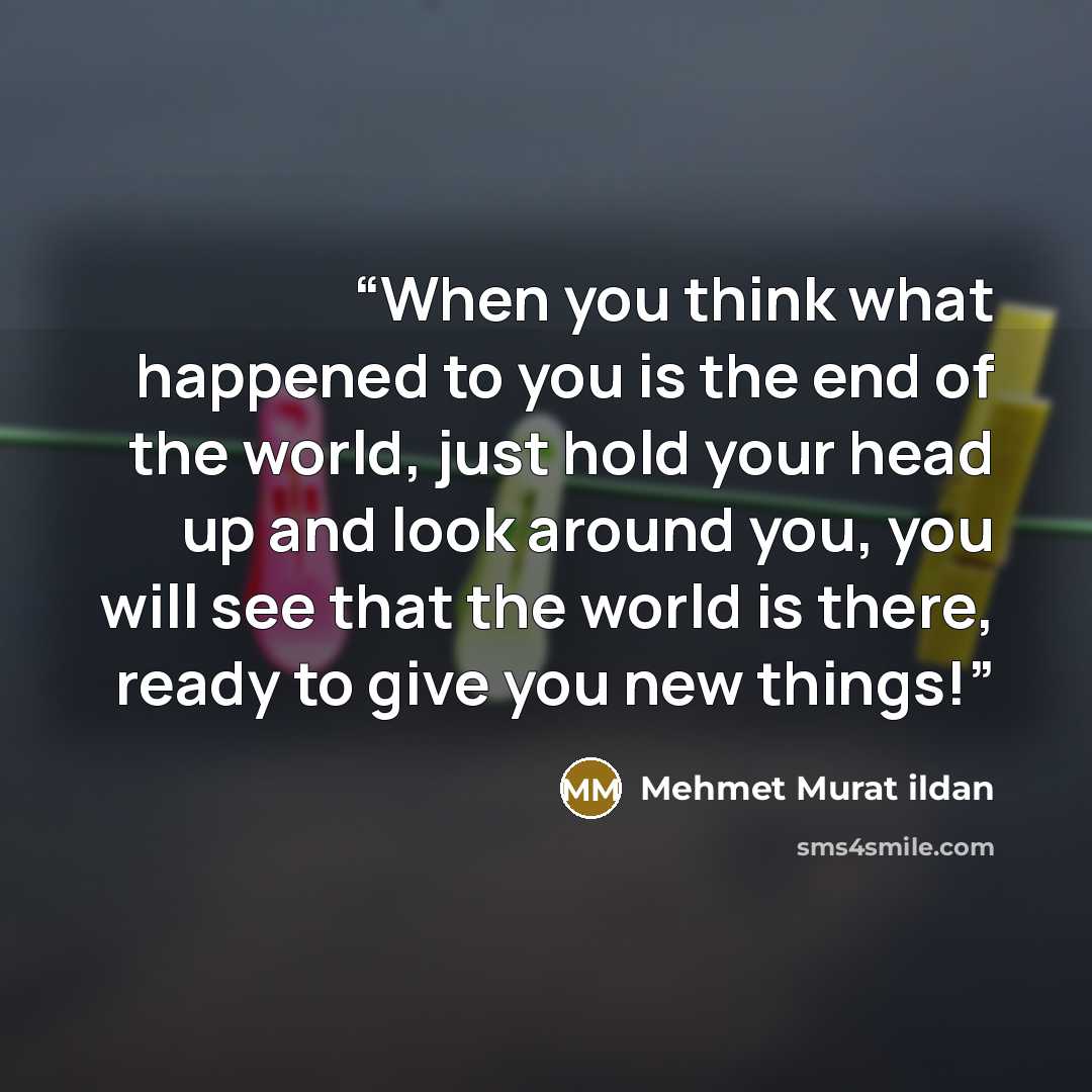 “When you think what happened to you is the end of the world, just hold your head up and look around you, you will see that the world is there, ready to give you new things!” quote by Mehmet Murat ildan