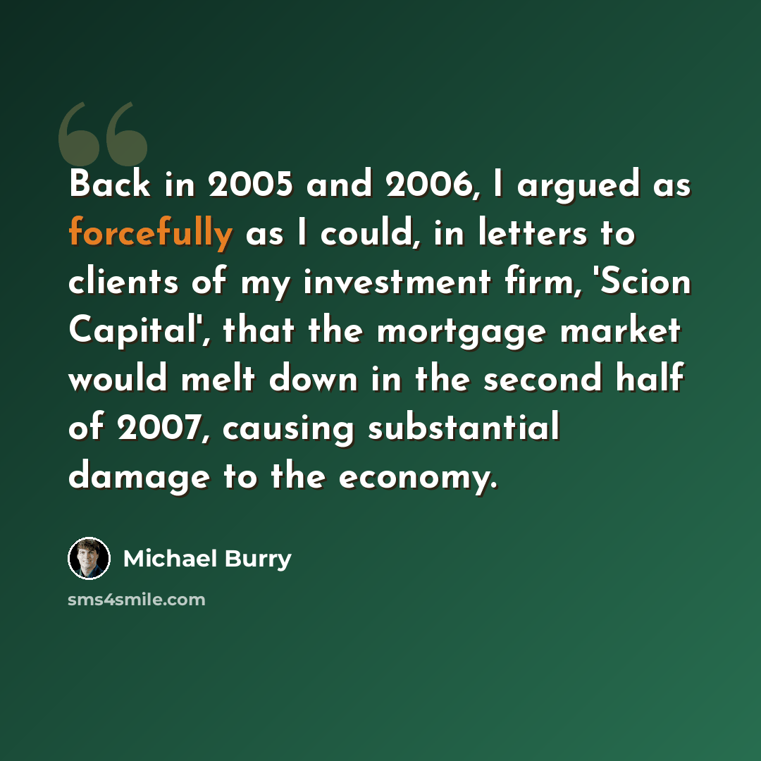“Back in 2005 and 2006, I argued as forcefully as I could, in letters to clients of my investment firm, 'Scion Capital', that the mortgage market would melt down in the second half of 2007, causing substantial damage to the economy.” quote by Michael Burry