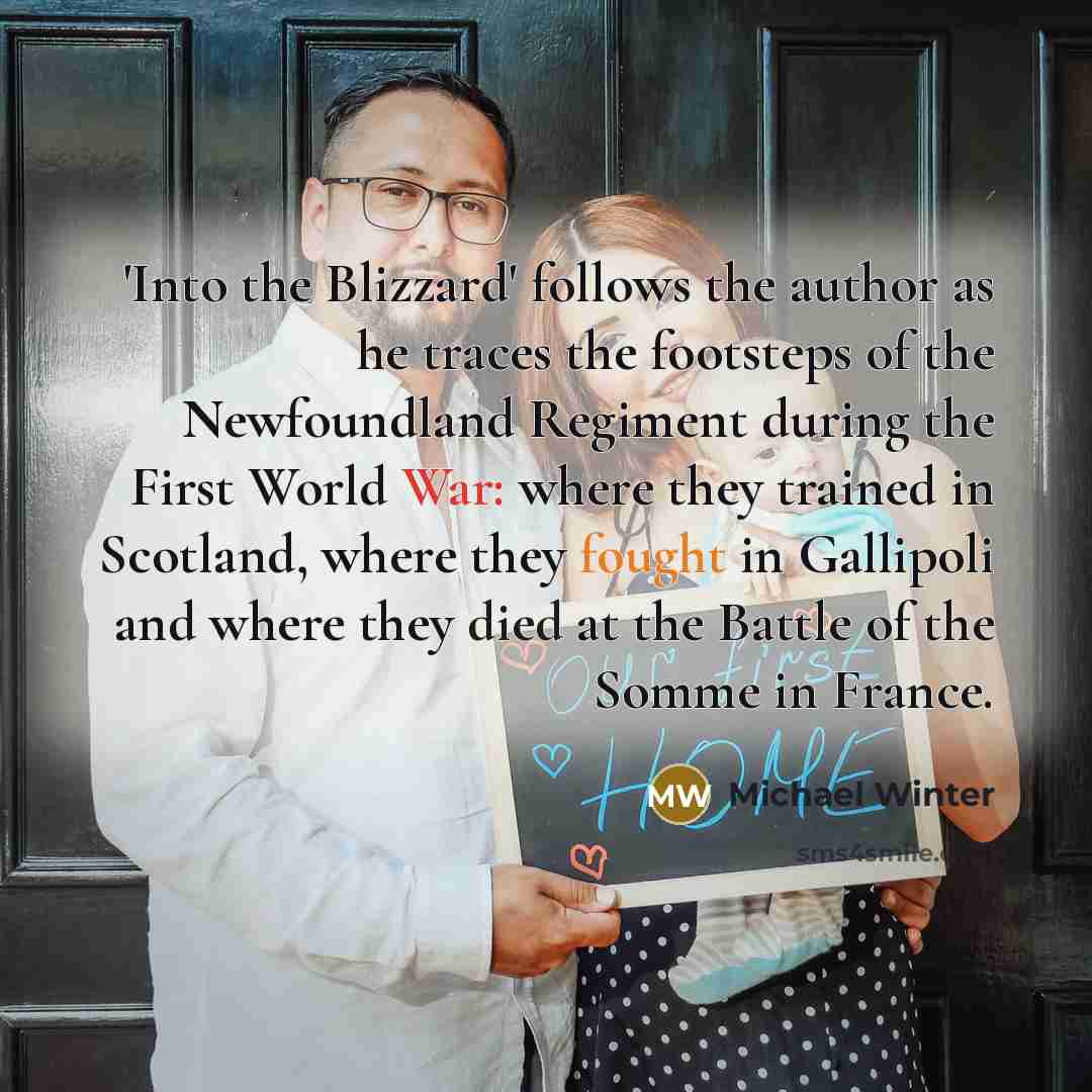 “'Into the Blizzard' follows the author as he traces the footsteps of the Newfoundland Regiment during the First World War: where they trained in Scotland, where they fought in Gallipoli and where they died at the Battle of the Somme in France.” quote by Michael Winter