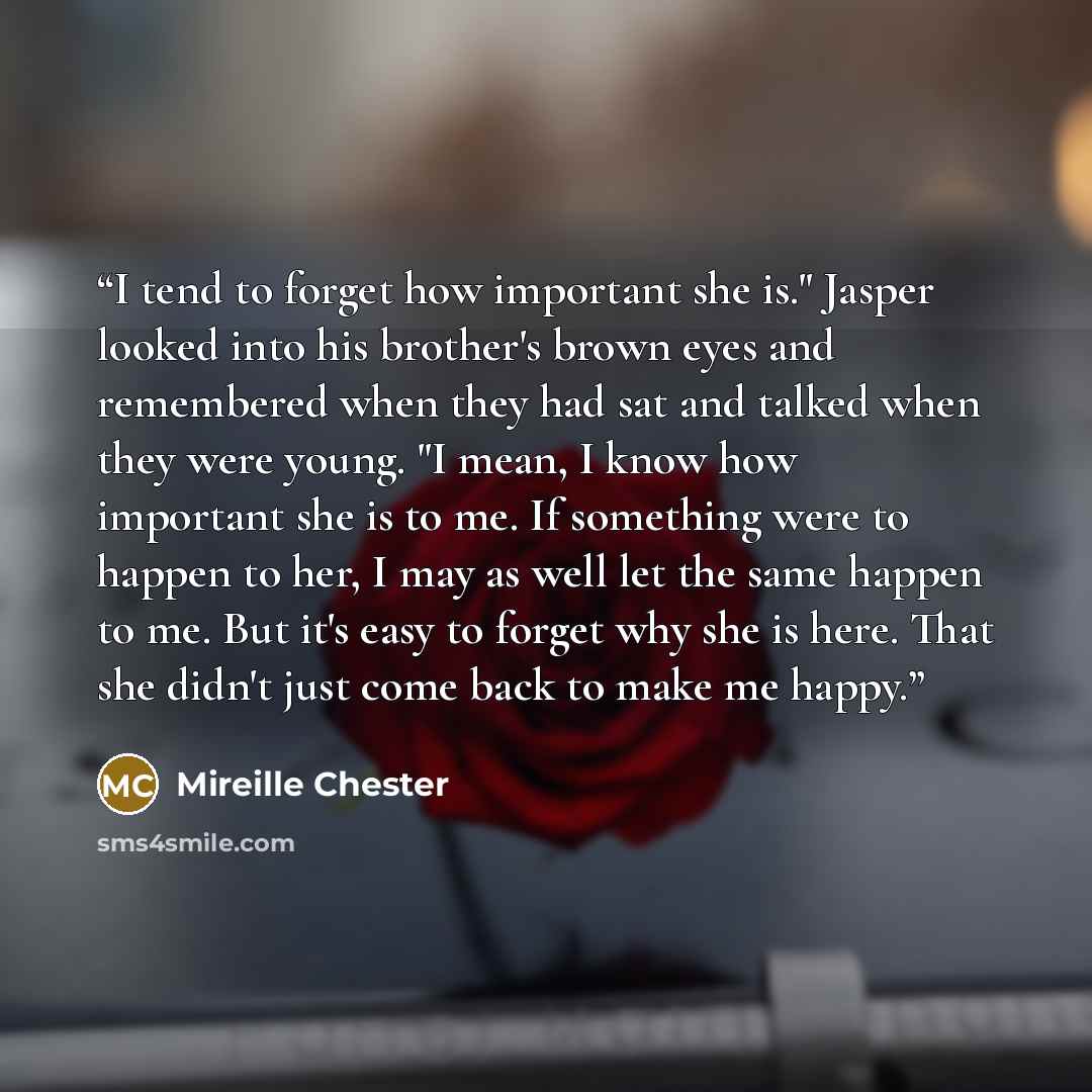 “I tend to forget how important she is." Jasper looked into his brother's brown eyes and remembered when they had sat and talked when they were young. "I mean, I know how important she is to me. If something were to happen to her, I may as well let the same happen to me. But it's easy to forget why…” quote by Mireille Chester