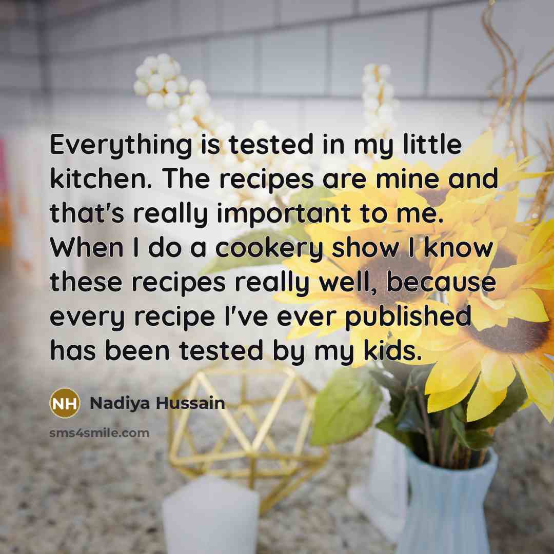 “Everything is tested in my little kitchen. The recipes are mine and that's really important to me. When I do a cookery show I know these recipes really well, because every recipe I've ever published has been tested by my kids.” quote by Nadiya Hussain