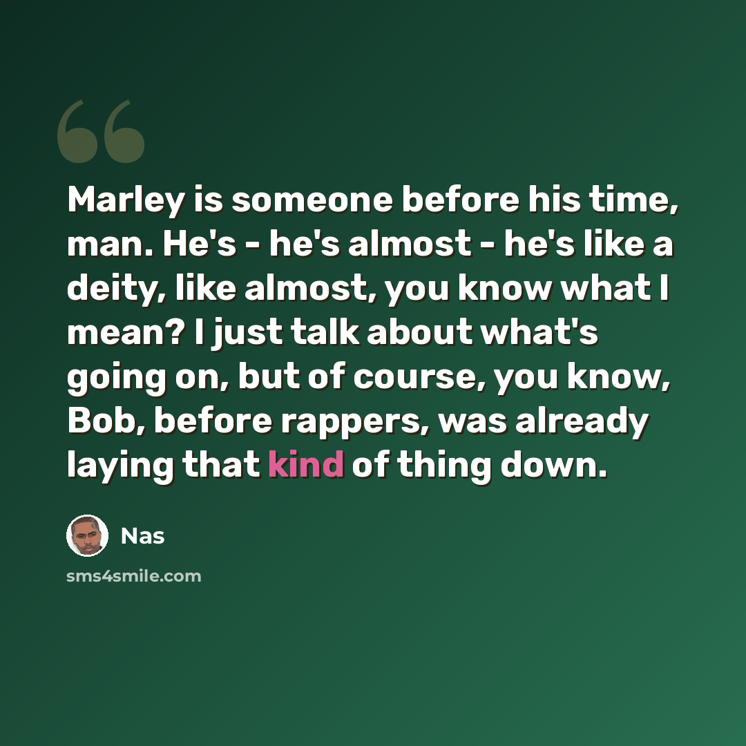“Marley is someone before his time, man. He's - he's almost - he's like a deity, like almost, you know what I mean? I just talk about what's going on, but of course, you know, Bob, before rappers, was already laying that kind of thing down.” quote by Nas