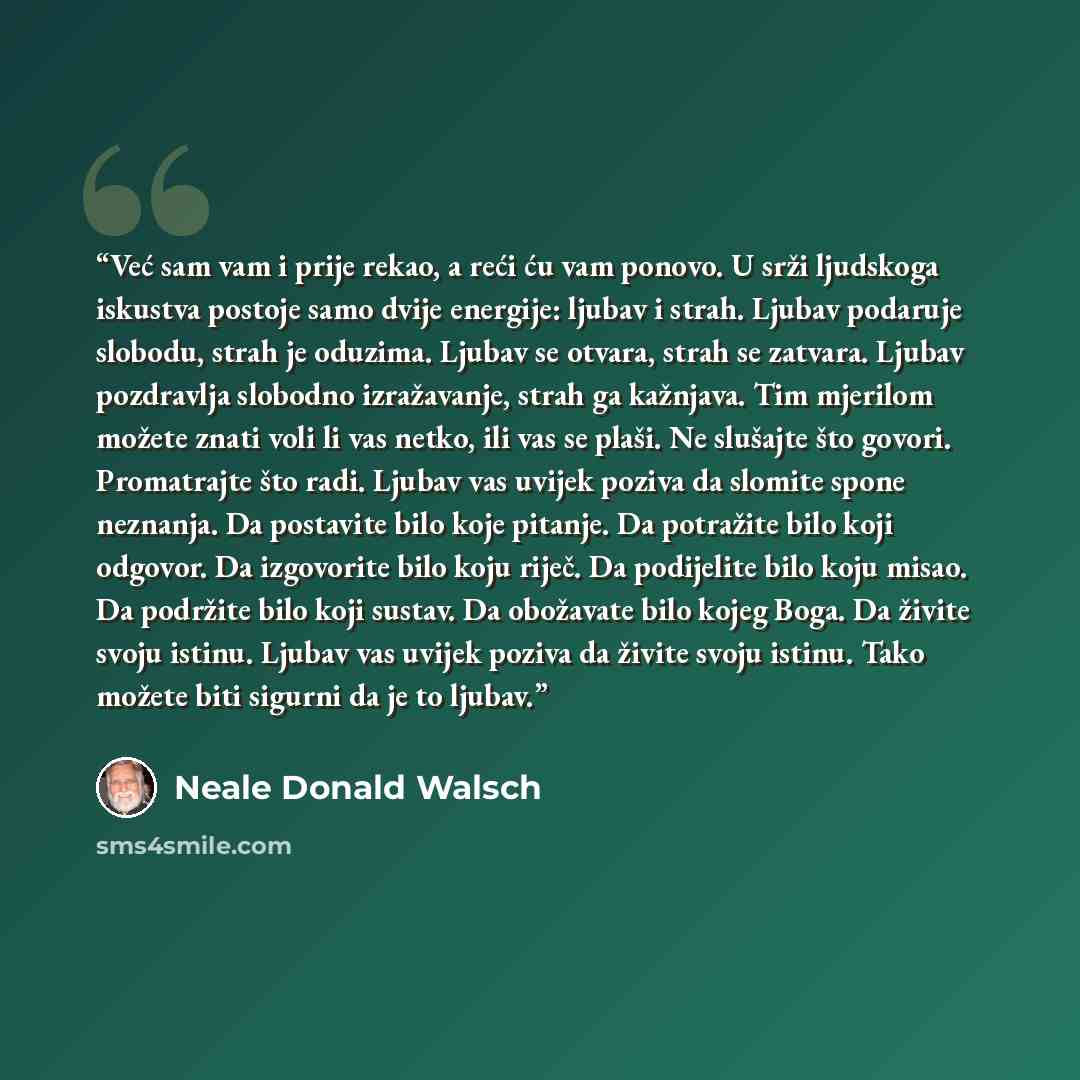 “Već sam vam i prije rekao, a reći ću vam ponovo. U srži ljudskoga iskustva postoje samo dvije energije: ljubav i strah. Ljubav podaruje slobodu, strah je oduzima. Ljubav se otvara, strah se zatvara. Ljubav pozdravlja slobodno izražavanje, strah ga kažnjava. Tim mjerilom možete znati voli li vas…” quote by Neale Donald Walsch