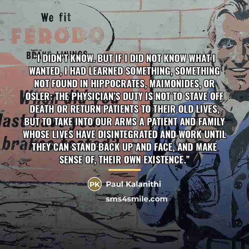 “I didn’t know. But if I did not know what I wanted, I had learned something, something not found in Hippocrates, Maimonides, or Osler: the physician’s duty is not to stave off death or return patients to their old lives, but to take into our arms a patient and family whose lives have disintegrated…” quote by Paul Kalanithi