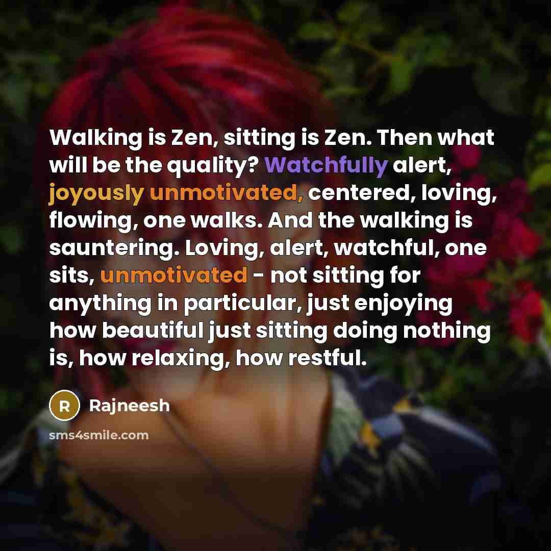 “Walking is Zen, sitting is Zen. Then what will be the quality? Watchfully alert, joyously unmotivated, centered, loving, flowing, one walks. And the walking is sauntering. Loving, alert, watchful, one sits, unmotivated - not sitting for anything in particular, just enjoying how beautiful just…” quote by Rajneesh