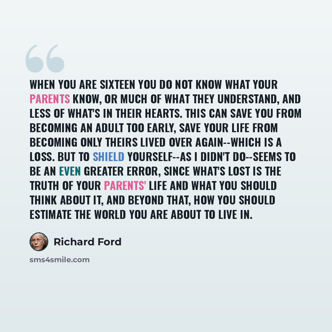 “When you are sixteen you do not know what your parents know, or much of what they understand, and less of what's in their hearts. This can save you from becoming an adult too early, save your life from becoming only theirs lived over again--which is a loss. But to shield yourself--as I didn't…” quote by Richard Ford