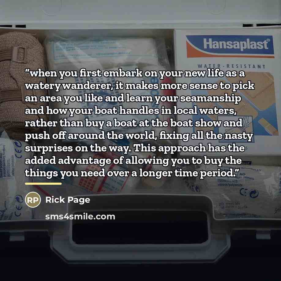 “when you first embark on your new life as a watery wanderer, it makes more sense to pick an area you like and learn your seamanship and how your boat handles in local waters, rather than buy a boat at the boat show and push off around the world, fixing all the nasty surprises on the way. This…” quote by Rick Page