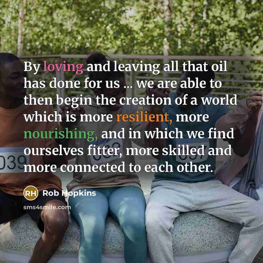 “By loving and leaving all that oil has done for us ... we are able to then begin the creation of a world which is more resilient, more nourishing, and in which we find ourselves fitter, more skilled and more connected to each other.” quote by Rob Hopkins