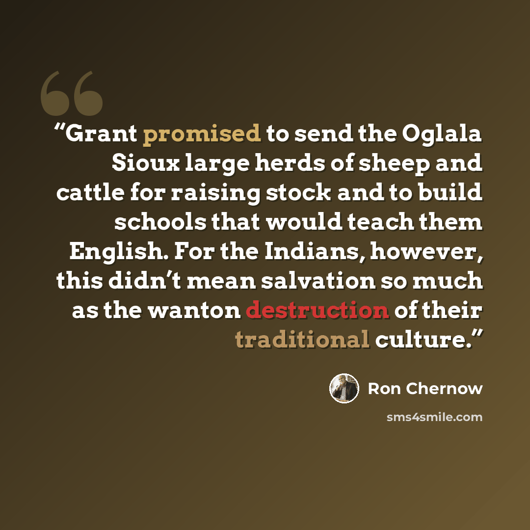 “Grant promised to send the Oglala Sioux large herds of sheep and cattle for raising stock and to build schools that would teach them English. For the Indians, however, this didn’t mean salvation so much as the wanton destruction of their traditional culture.” quote by Ron Chernow