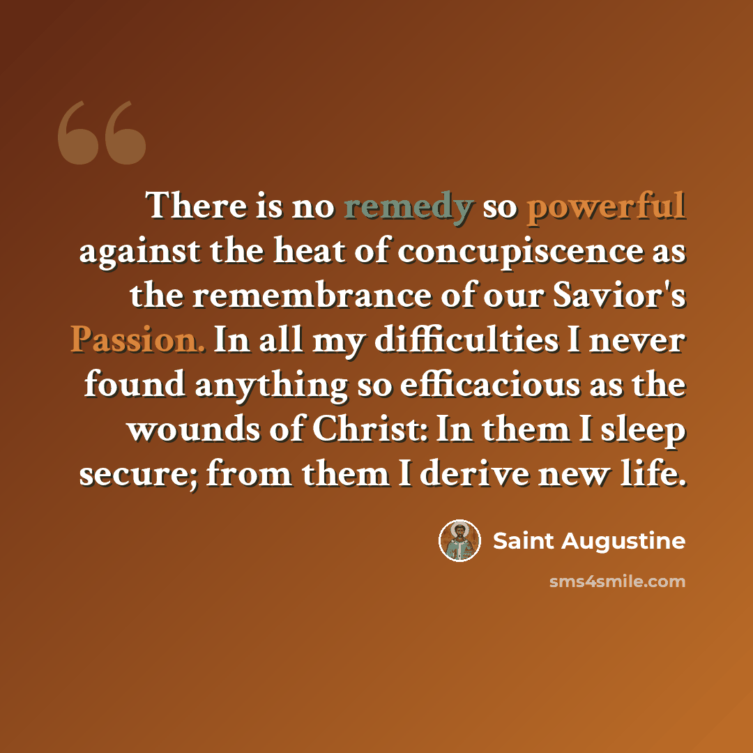 “There is no remedy so powerful against the heat of concupiscence as the remembrance of our Savior's Passion. In all my difficulties I never found anything so efficacious as the wounds of Christ: In them I sleep secure; from them I derive new life.” quote by Saint Augustine
