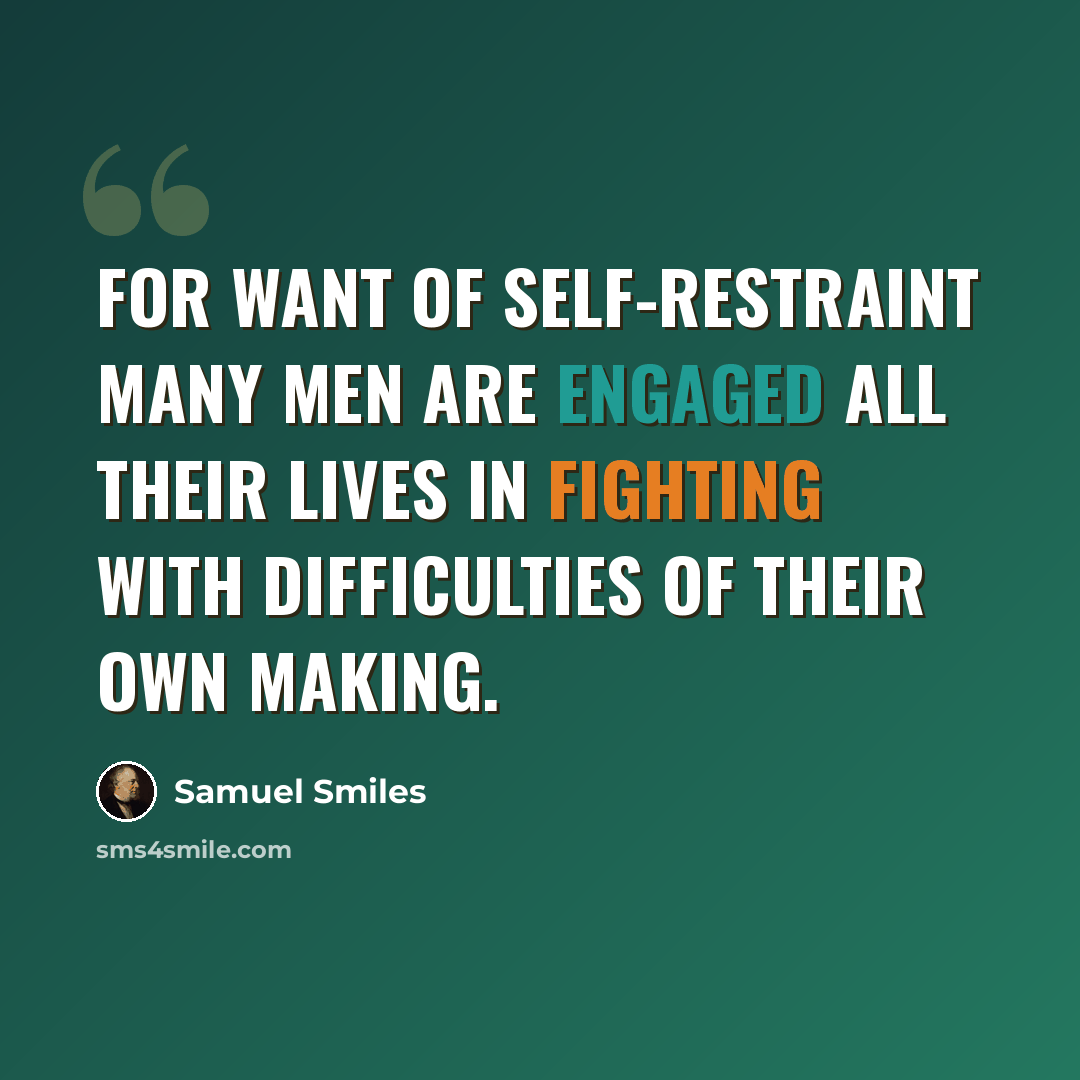 “For want of self-restraint many men are engaged all their lives in fighting with difficulties of their own making.” quote by Samuel Smiles