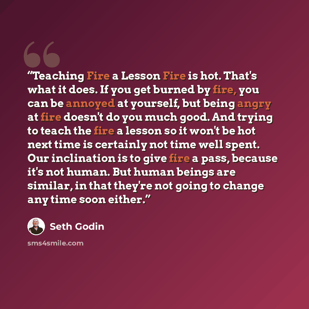 “Teaching Fire a Lesson Fire is hot. That's what it does. If you get burned by fire, you can be annoyed at yourself, but being angry at fire doesn't do you much good. And trying to teach the fire a lesson so it won't be hot next time is certainly not time well spent. Our inclination is to give fire…” quote by Seth Godin