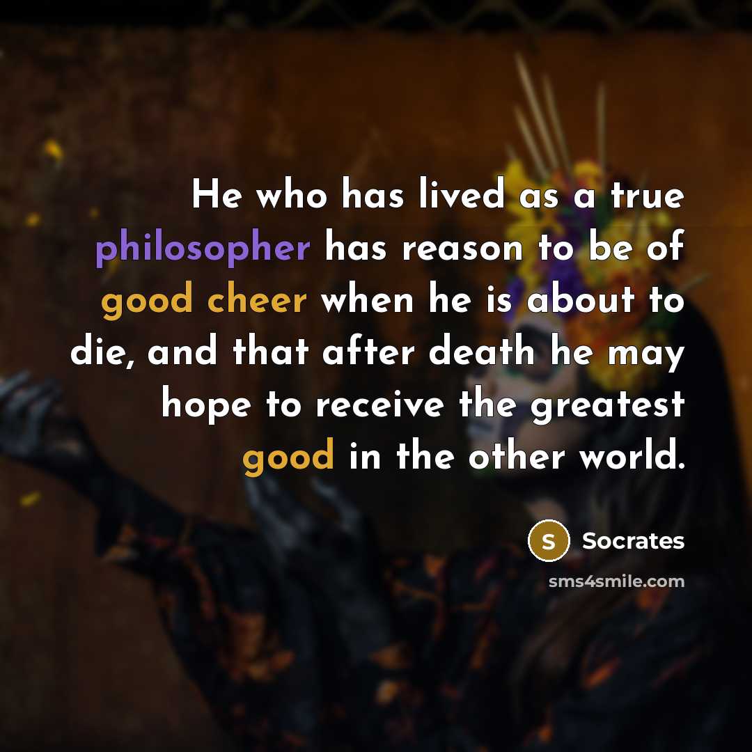“He who has lived as a true philosopher has reason to be of good cheer when he is about to die, and that after death he may hope to receive the greatest good in the other world.” quote by Socrates