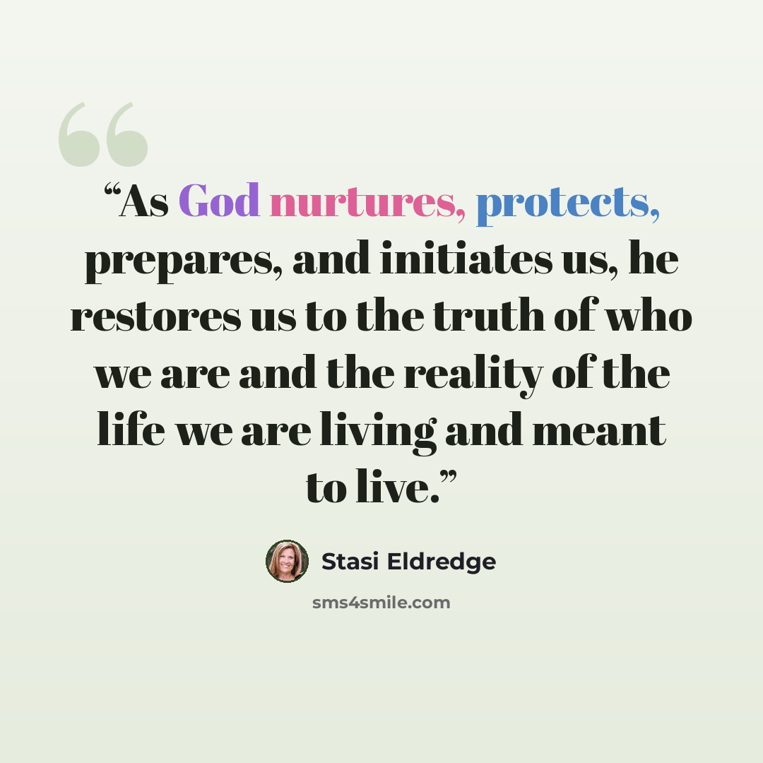 “As God nurtures, protects, prepares, and initiates us, he restores us to the truth of who we are and the reality of the life we are living and meant to live.” quote by Stasi Eldredge
